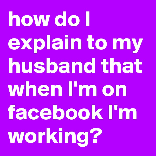 how do I explain to my husband that when I'm on facebook I'm working?