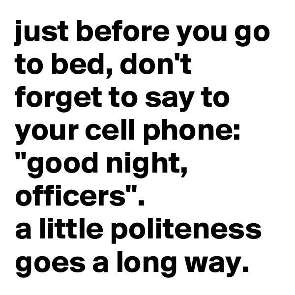 just before you go to bed, don't forget to say to your cell phone: "good night, officers". 
a little politeness goes a long way.