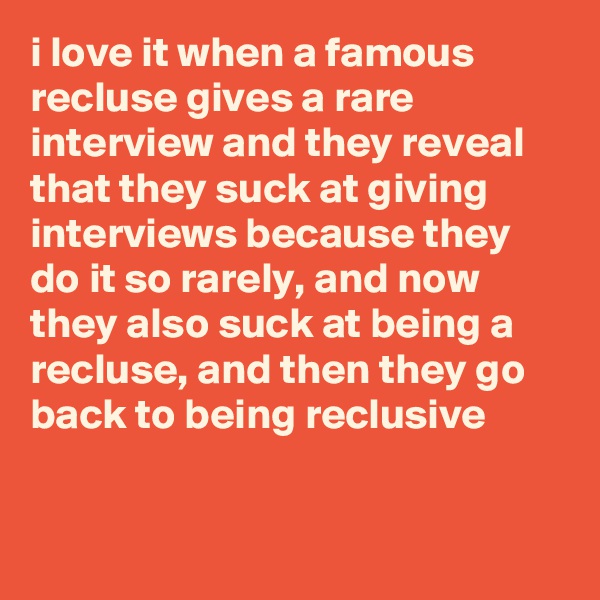i love it when a famous recluse gives a rare interview and they reveal that they suck at giving interviews because they do it so rarely, and now they also suck at being a recluse, and then they go back to being reclusive