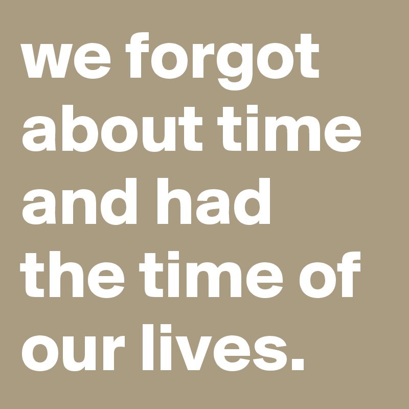 we forgot about time and had the time of our lives.