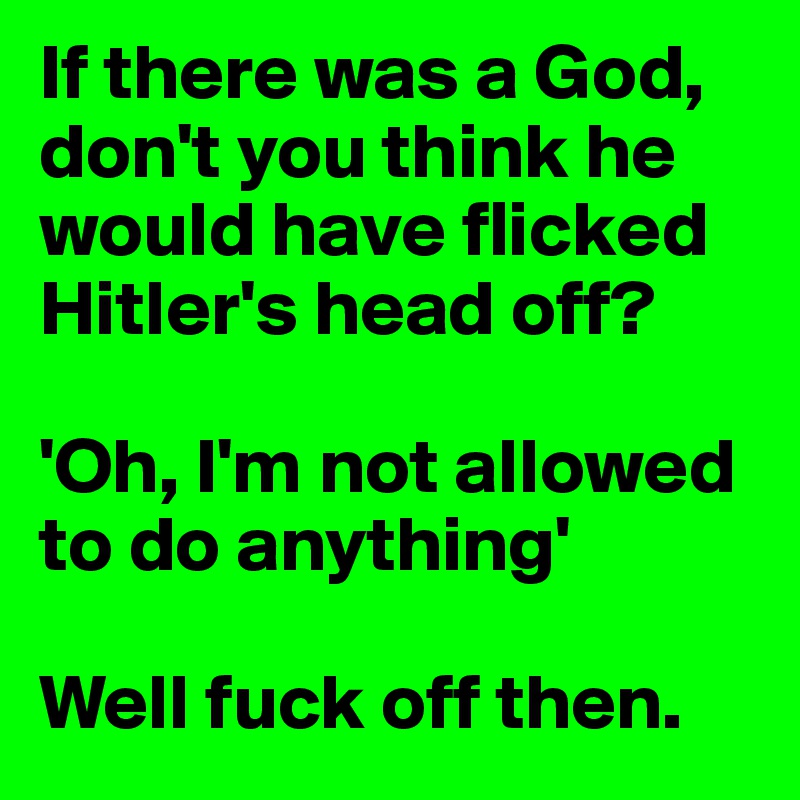 If there was a God, don't you think he would have flicked Hitler's head off?

'Oh, I'm not allowed to do anything'

Well fuck off then.