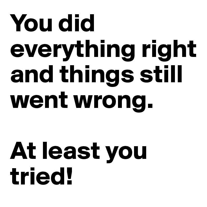 You did everything right and things still went wrong.

At least you tried!