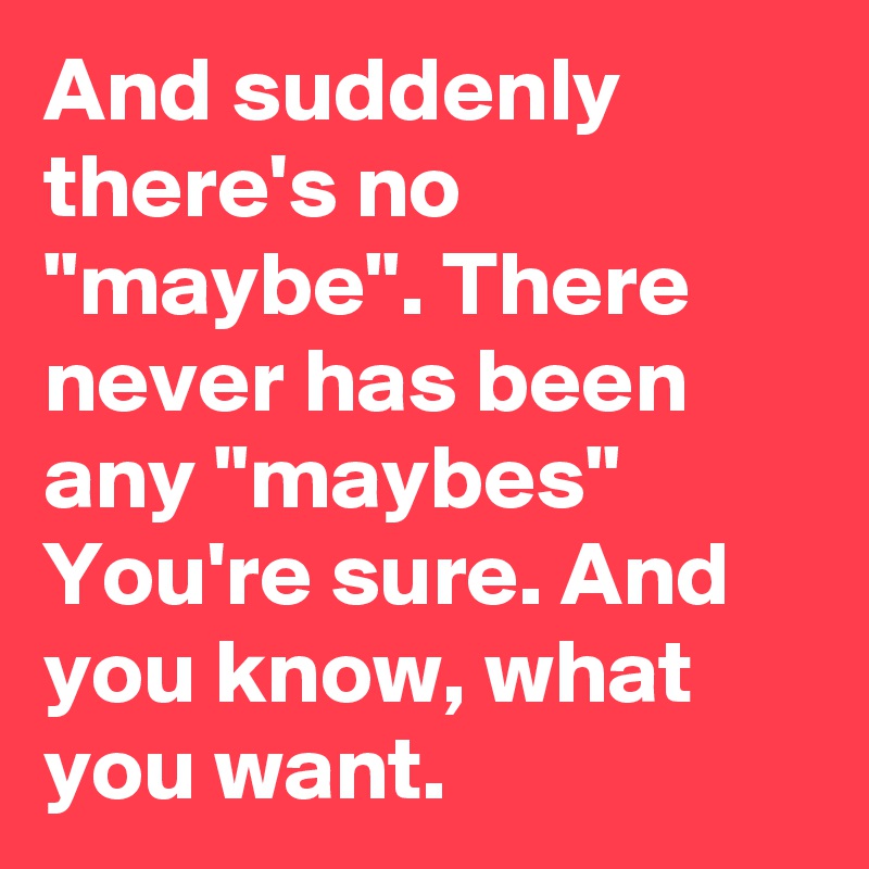 And suddenly there's no "maybe". There never has been any "maybes"
You're sure. And you know, what you want.