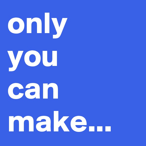 only 
you
can
make...