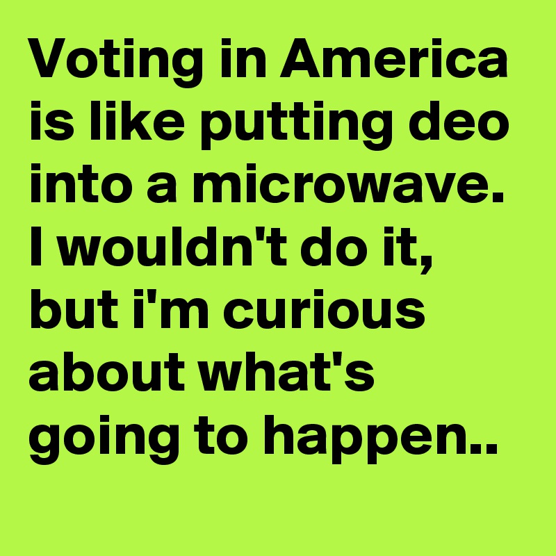 Voting in America is like putting deo into a microwave. 
I wouldn't do it, but i'm curious about what's going to happen..