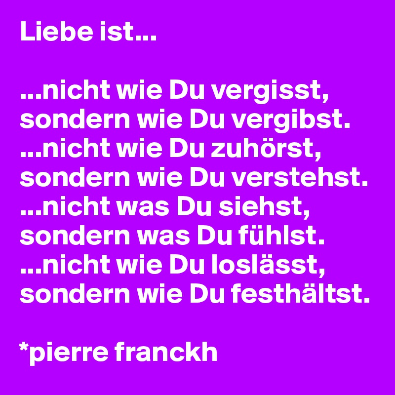 Liebe ist...

...nicht wie Du vergisst,
sondern wie Du vergibst. 
...nicht wie Du zuhörst,
sondern wie Du verstehst. 
...nicht was Du siehst,
sondern was Du fühlst.
...nicht wie Du loslässt,
sondern wie Du festhältst.

*pierre franckh