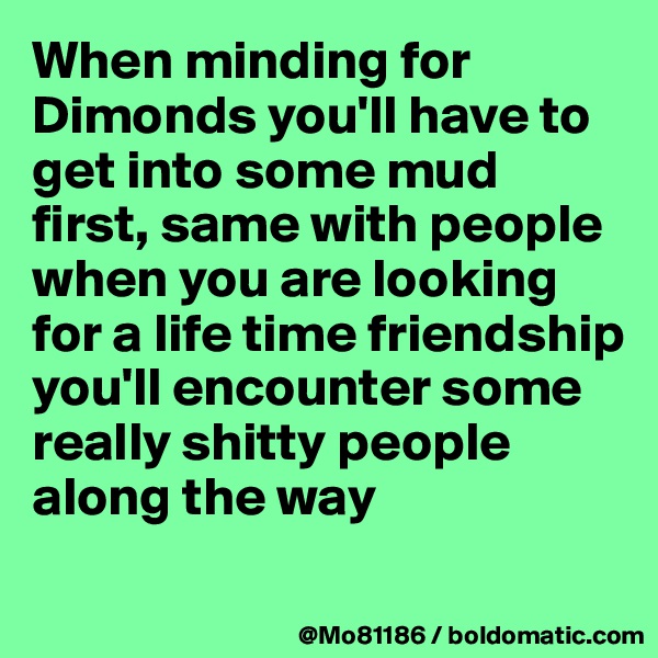 When minding for Dimonds you'll have to get into some mud first, same with people when you are looking for a life time friendship you'll encounter some really shitty people along the way
