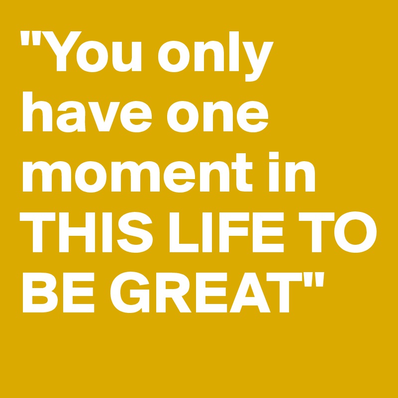 "You only have one moment in THIS LIFE TO BE GREAT"
