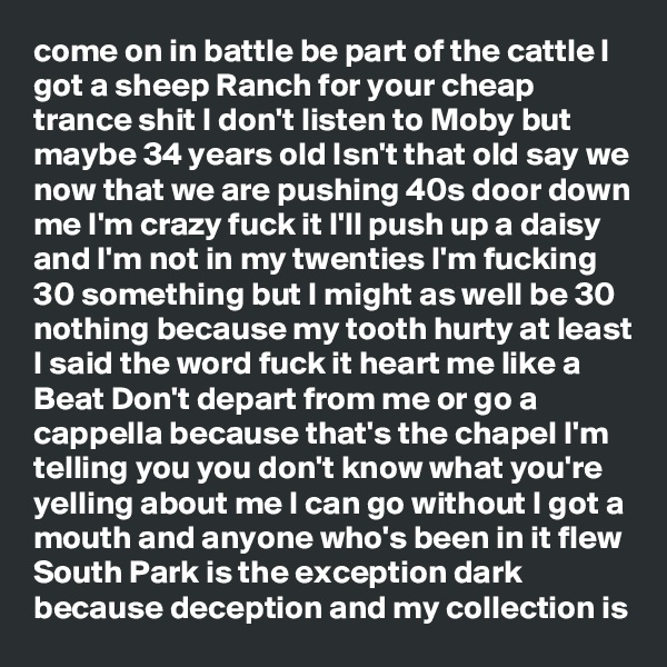 come on in battle be part of the cattle I got a sheep Ranch for your cheap trance shit I don't listen to Moby but maybe 34 years old Isn't that old say we now that we are pushing 40s door down me I'm crazy fuck it I'll push up a daisy and I'm not in my twenties I'm fucking 30 something but I might as well be 30 nothing because my tooth hurty at least I said the word fuck it heart me like a Beat Don't depart from me or go a cappella because that's the chapel I'm telling you you don't know what you're yelling about me I can go without I got a mouth and anyone who's been in it flew South Park is the exception dark because deception and my collection is