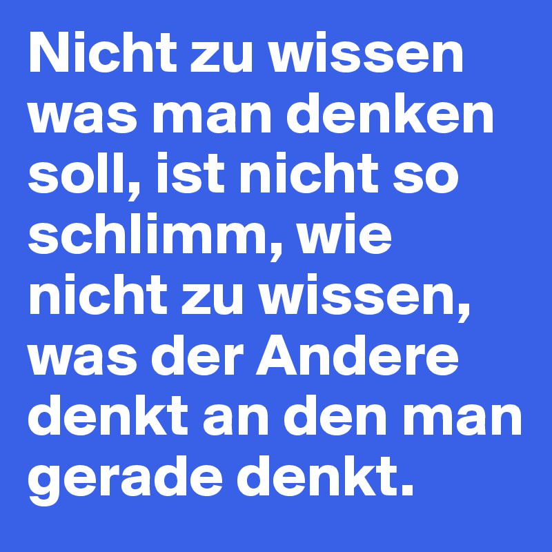 Nicht zu wissen was man denken soll, ist nicht so schlimm, wie nicht zu wissen, was der Andere denkt an den man gerade denkt.