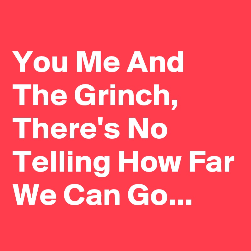 
You Me And The Grinch, There's No Telling How Far We Can Go...