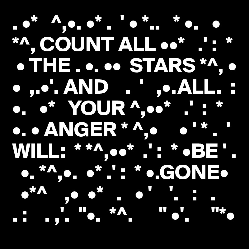 . •*   ^,•. •* .  ' • *..   * •.   •   *^, COUNT ALL ••*   .' :  *    
 • THE . •. ••  STARS *^, • •  ,.•'. AND    .  '   ,•.ALL.  :    •.   •*   YOUR ^,••*   .'  :  * •. • ANGER * ^,•     • ' * .  ' WILL:  * *^,••*  .' :  * •BE ' .   
  •. *^,•.  •* .' :  * •.GONE•   
  •*^    ,•  •*   .   • '    '.   :   .
. :    . ,'.  "•.  *^.      " •'.     "*•