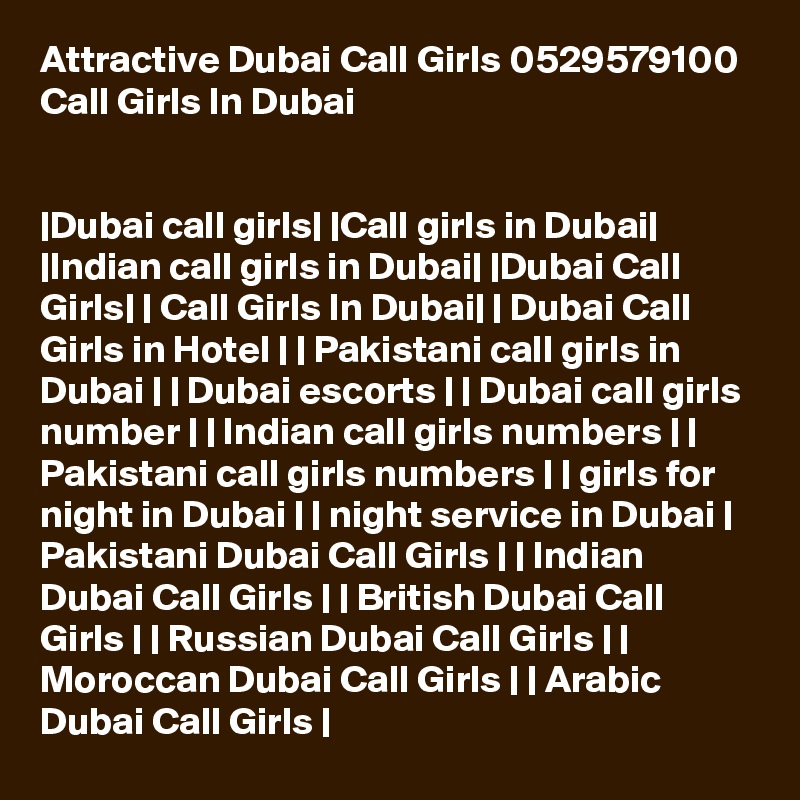 Attractive Dubai Call Girls 0529579100 Call Girls In Dubai


|Dubai call girls| |Call girls in Dubai| |Indian call girls in Dubai| |Dubai Call Girls| | Call Girls In Dubai| | Dubai Call Girls in Hotel | | Pakistani call girls in Dubai | | Dubai escorts | | Dubai call girls number | | Indian call girls numbers | | Pakistani call girls numbers | | girls for night in Dubai | | night service in Dubai | Pakistani Dubai Call Girls | | Indian Dubai Call Girls | | British Dubai Call Girls | | Russian Dubai Call Girls | | Moroccan Dubai Call Girls | | Arabic Dubai Call Girls |