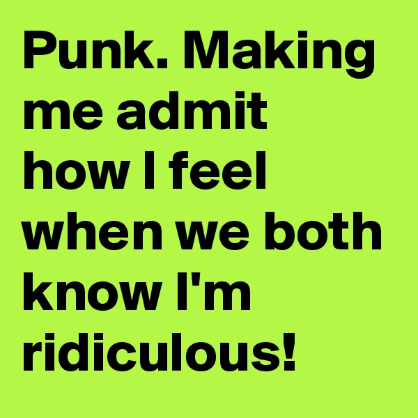 Punk. Making me admit how I feel when we both know I'm ridiculous!