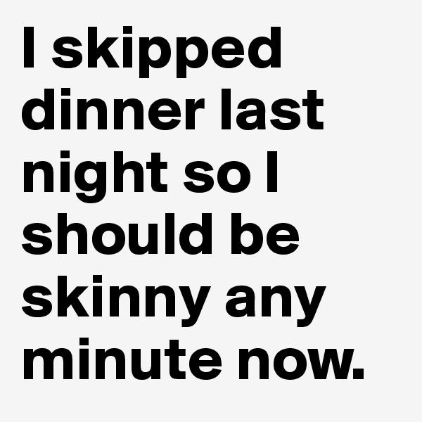 I skipped dinner last night so I should be skinny any minute now. 