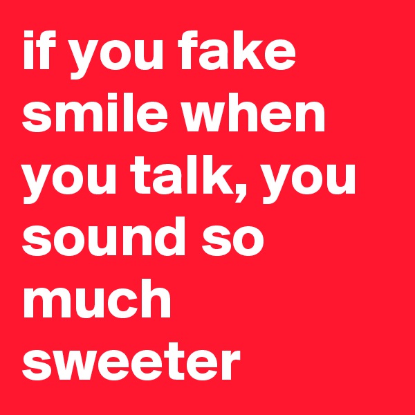 if you fake smile when you talk, you sound so much sweeter