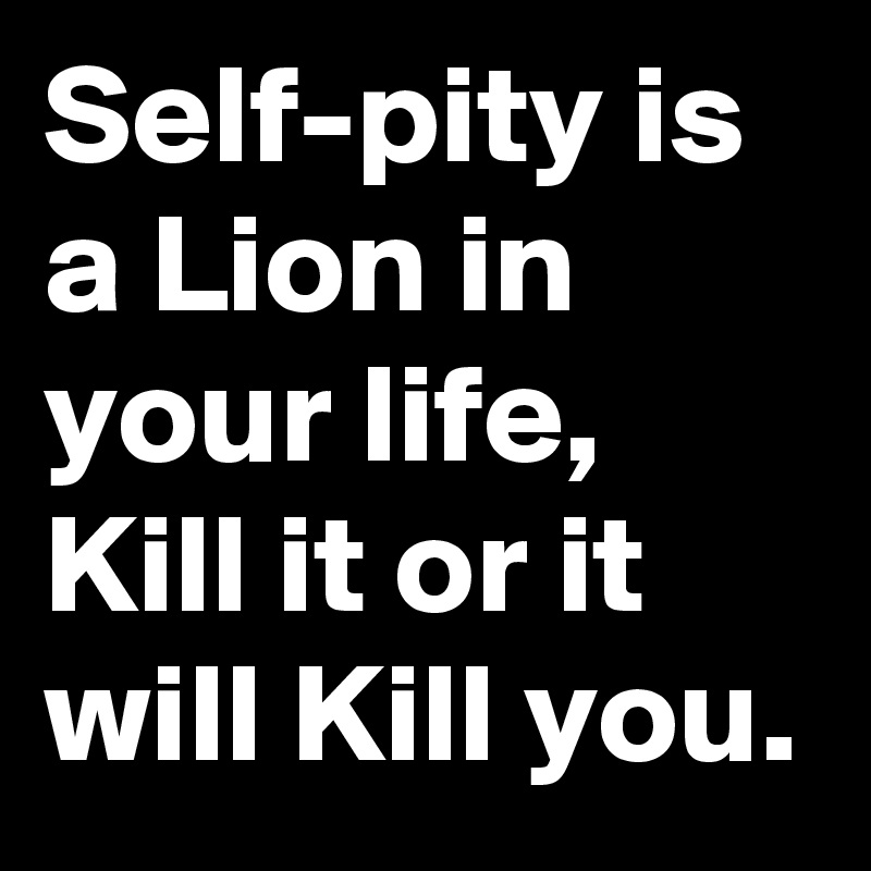 Self-pity is a Lion in your life, Kill it or it will Kill you. 