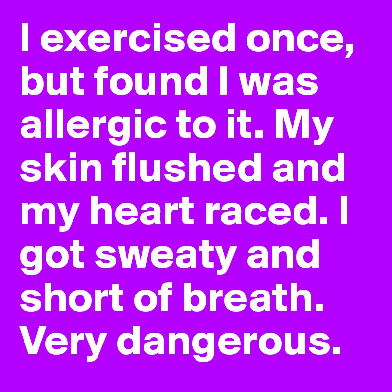 I exercised once, but found I was allergic to it. My skin flushed and my heart raced. I got sweaty and short of breath. Very dangerous.
