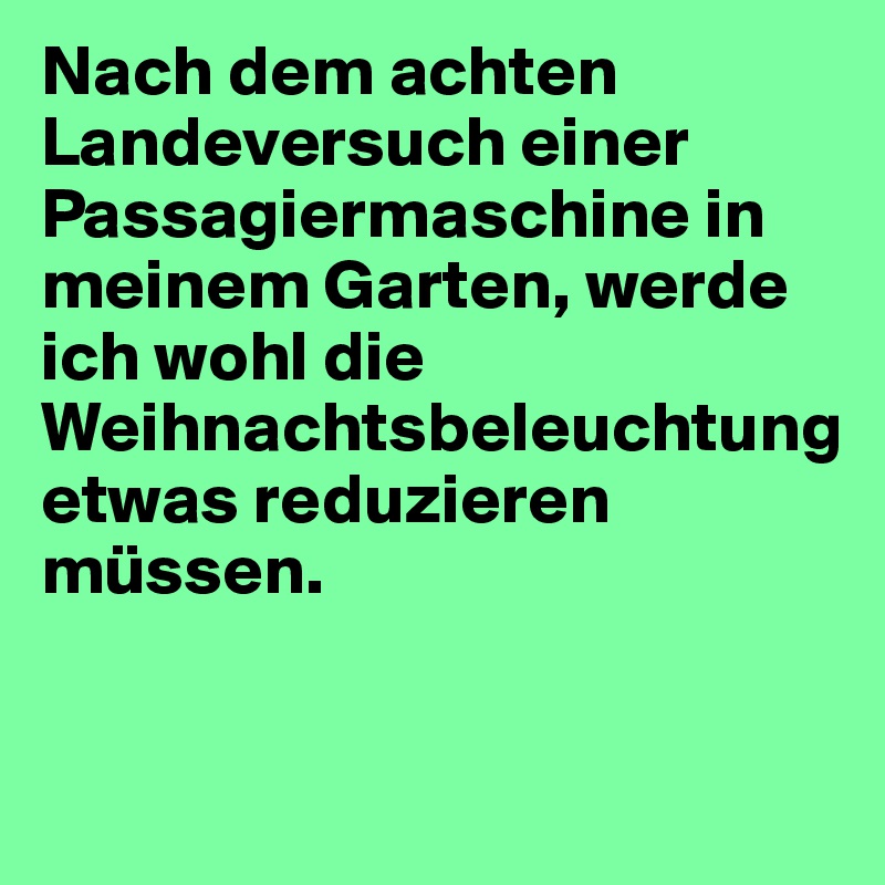 Nach dem achten Landeversuch einer Passagiermaschine in meinem Garten, werde ich wohl die Weihnachtsbeleuchtung etwas reduzieren müssen. 


