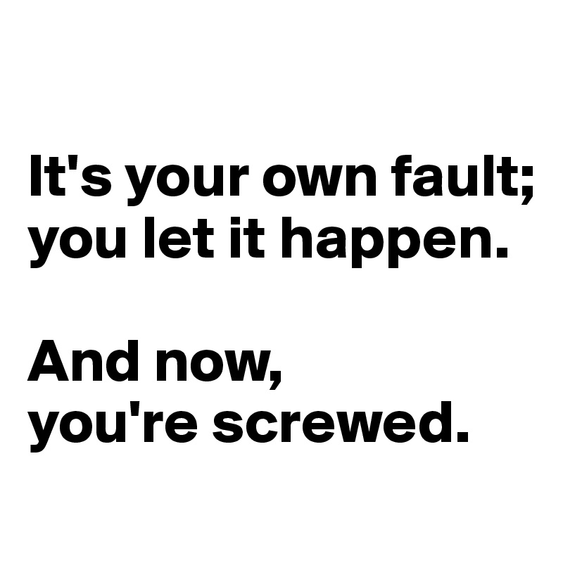 

It's your own fault;
you let it happen. 

And now,
you're screwed.
