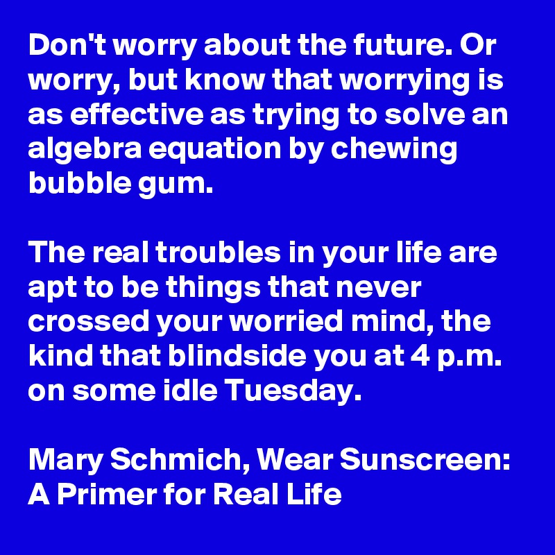 Don't worry about the future. Or worry, but know that worrying is as effective as trying to solve an algebra equation by chewing bubble gum. 

The real troubles in your life are apt to be things that never crossed your worried mind, the kind that blindside you at 4 p.m. on some idle Tuesday.

Mary Schmich, Wear Sunscreen: A Primer for Real Life