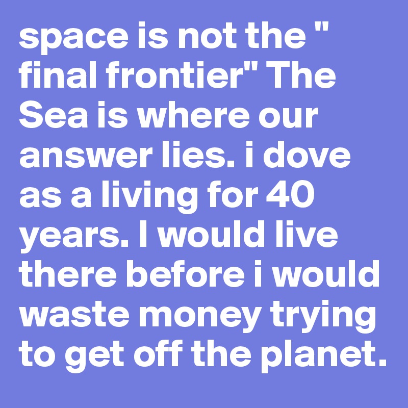 space is not the " final frontier" The Sea is where our answer lies. i dove as a living for 40 years. I would live there before i would waste money trying to get off the planet.