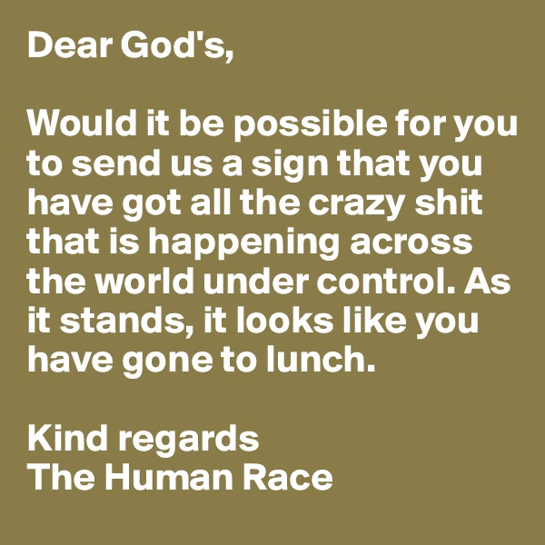 Dear God's,

Would it be possible for you to send us a sign that you have got all the crazy shit that is happening across the world under control. As it stands, it looks like you have gone to lunch.

Kind regards
The Human Race