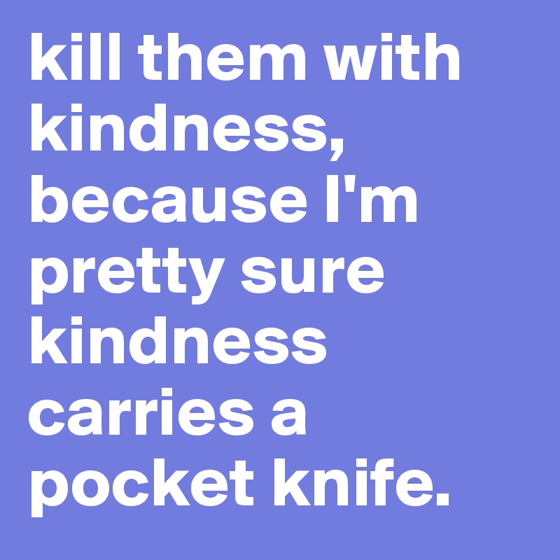 kill them with kindness, because I'm pretty sure kindness carries a pocket knife.