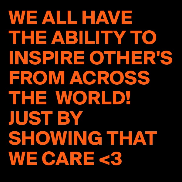 WE ALL HAVE THE ABILITY TO INSPIRE OTHER'S FROM ACROSS THE  WORLD!
JUST BY SHOWING THAT WE CARE <3
