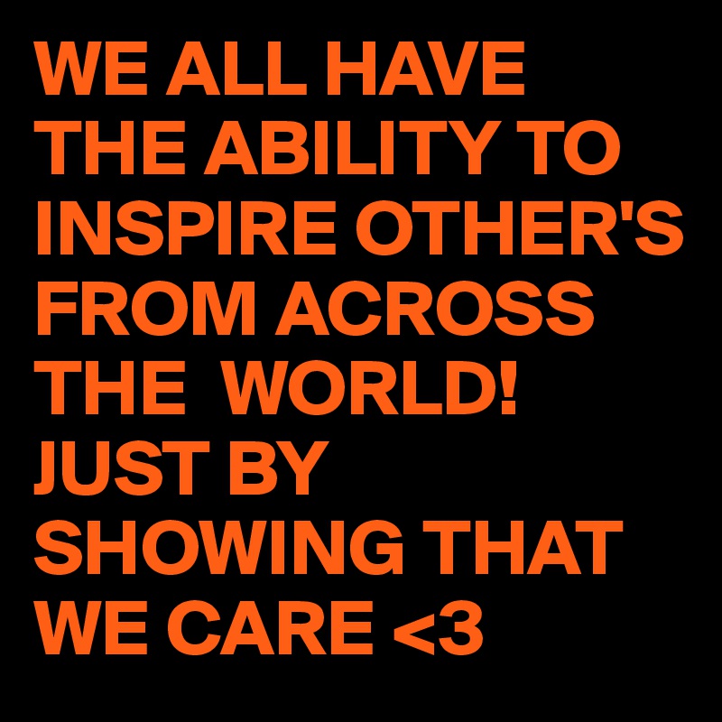 WE ALL HAVE THE ABILITY TO INSPIRE OTHER'S FROM ACROSS THE  WORLD!
JUST BY SHOWING THAT WE CARE <3