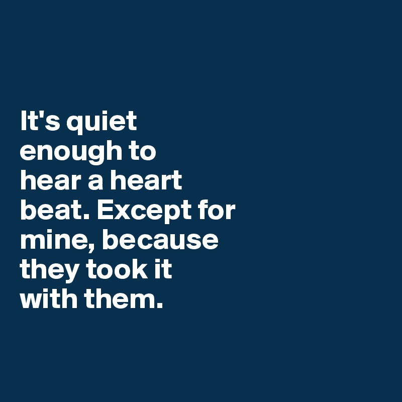 


It's quiet 
enough to
hear a heart 
beat. Except for 
mine, because 
they took it 
with them. 

