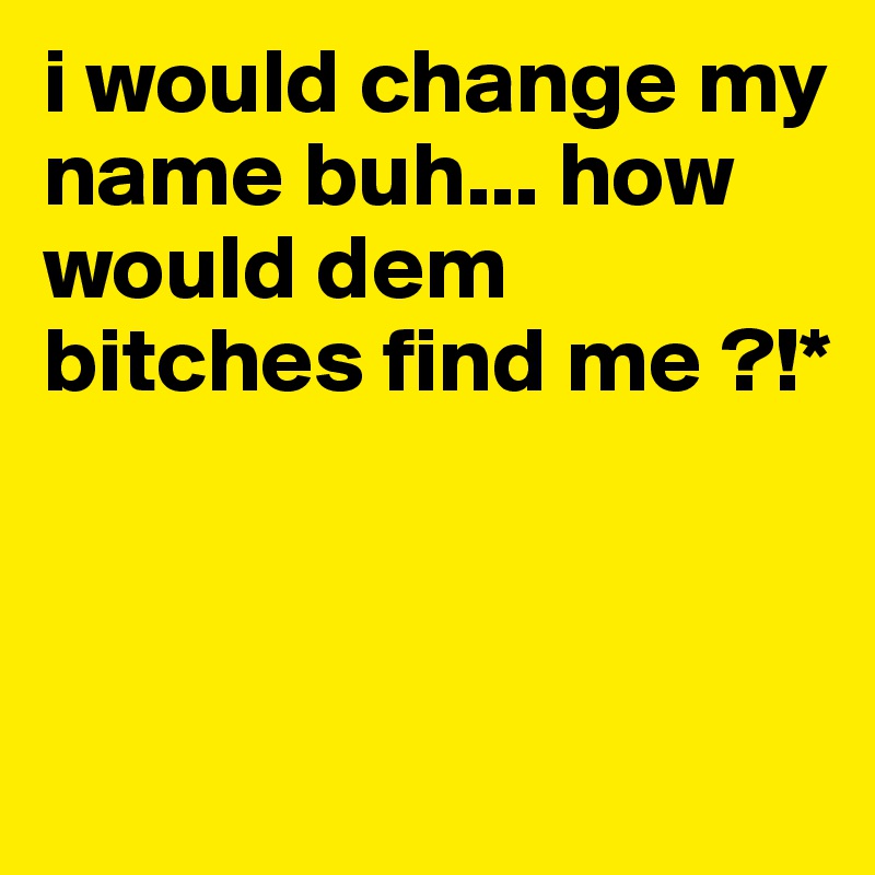 i would change my name buh... how would dem bitches find me ?!*



