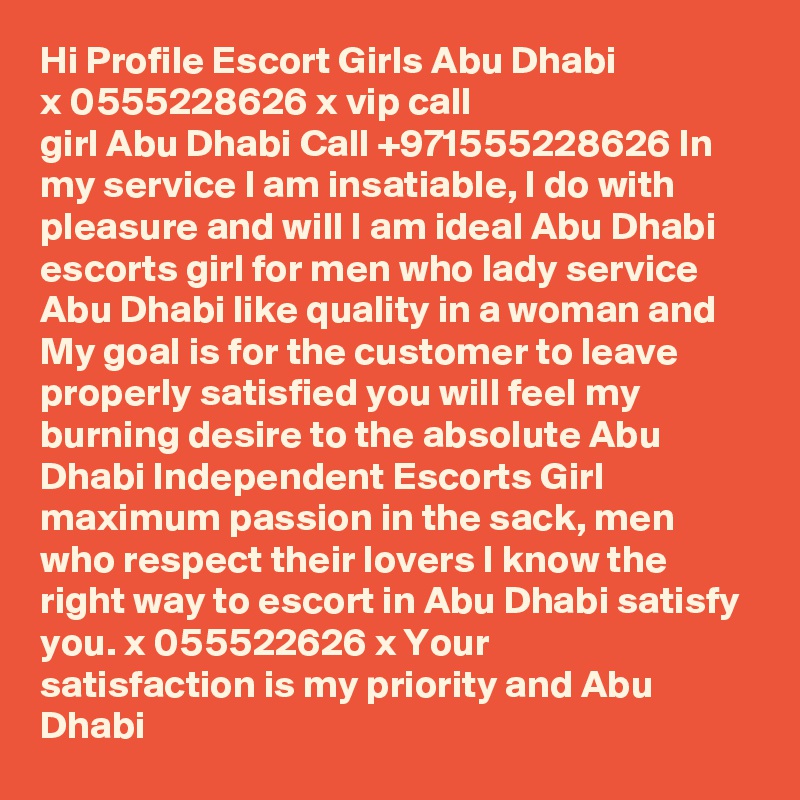 Hi Profile Escort Girls Abu Dhabi ??????Sx 0555228626 ??????Sx vip call girl Abu Dhabi Call +971555228626 In my service I am insatiable, I do with pleasure and will I am ideal Abu Dhabi escorts girl for men who lady service Abu Dhabi like quality in a woman and My goal is for the customer to leave properly satisfied you will feel my burning desire to the absolute Abu Dhabi Independent Escorts Girl maximum passion in the sack, men who respect their lovers I know the right way to escort in Abu Dhabi satisfy you. ??????Sx 055522626 ??????Sx Your satisfaction is my priority and Abu Dhabi