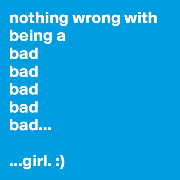 nothing wrong with being a
bad
bad
bad
bad
bad...

...girl. :)