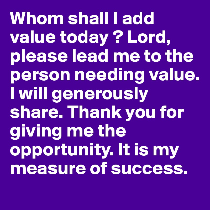 Whom shall I add value today ? Lord, please lead me to the person needing value. I will generously share. Thank you for giving me the opportunity. It is my measure of success.