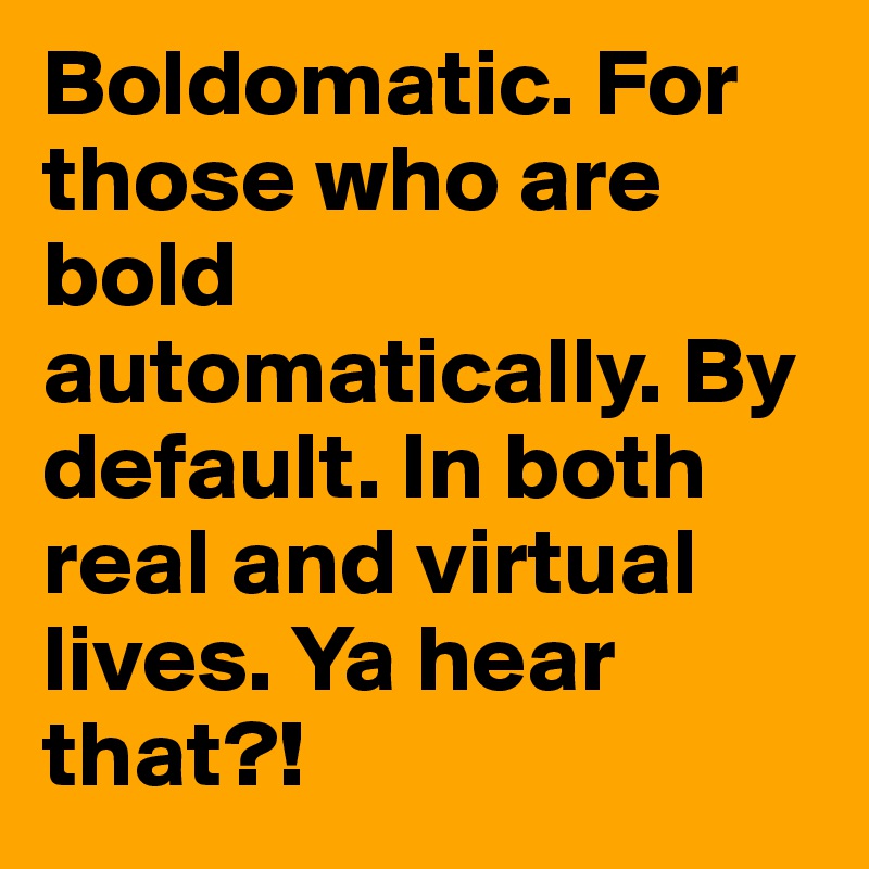 Boldomatic. For those who are bold automatically. By default. In both real and virtual lives. Ya hear that?!