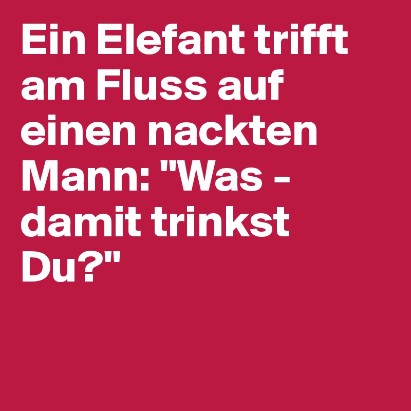 Ein Elefant trifft am Fluss auf einen nackten Mann: "Was - damit trinkst Du?"
 
