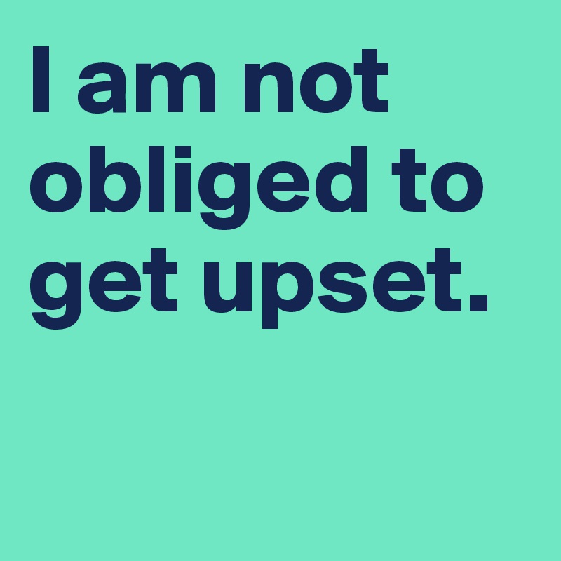 I am not obliged to get upset.

