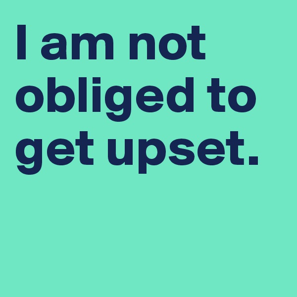 I am not obliged to get upset.

