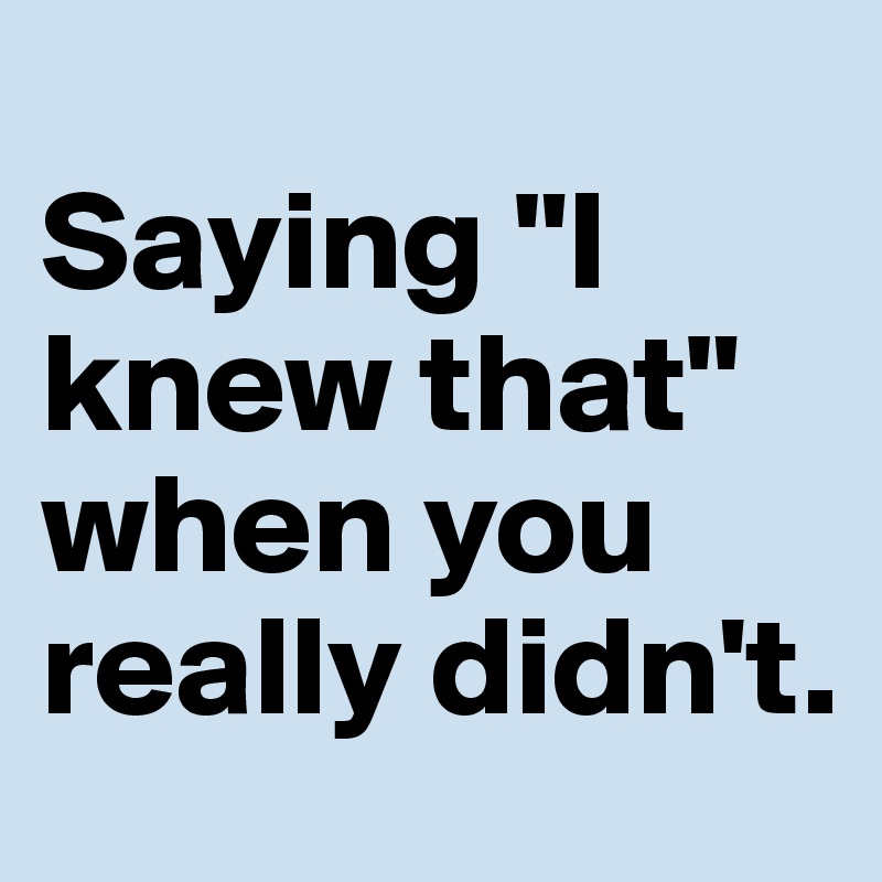 
Saying "I knew that" when you really didn't.