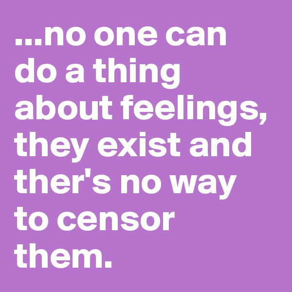 ...no one can do a thing about feelings, they exist and ther's no way to censor them.
