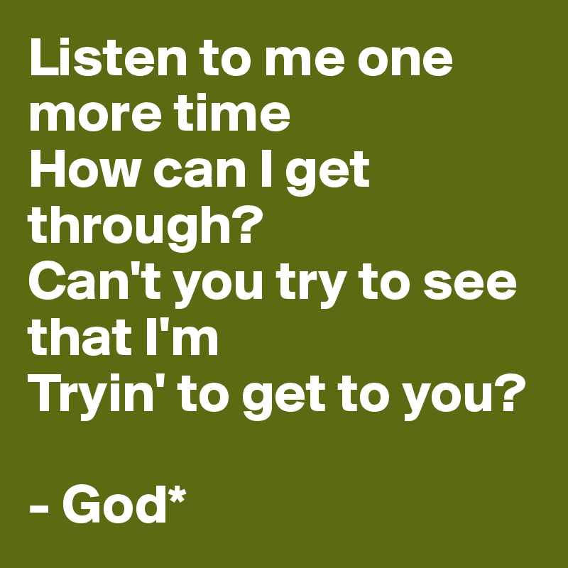 Listen to me one more time
How can I get through?
Can't you try to see that I'm
Tryin' to get to you?

- God*