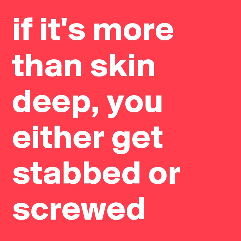 if it's more than skin deep, you either get stabbed or screwed