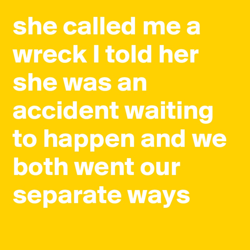 she called me a wreck I told her she was an accident waiting to happen and we both went our separate ways
