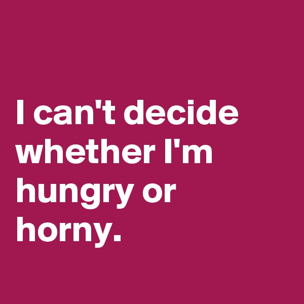 

I can't decide whether I'm hungry or horny.
