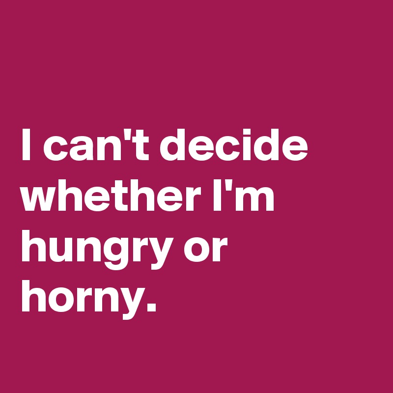 

I can't decide whether I'm hungry or horny.
