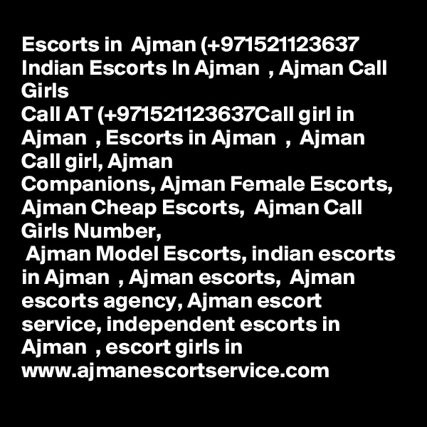 Escorts in  Ajman (+971521123637 Indian Escorts In Ajman  , Ajman Call Girls
Call AT (+971521123637Call girl in Ajman  , Escorts in Ajman  ,  Ajman Call girl, Ajman  
Companions, Ajman Female Escorts,  Ajman Cheap Escorts,  Ajman Call Girls Number,
 Ajman Model Escorts, indian escorts in Ajman  , Ajman escorts,  Ajman escorts agency, Ajman escort service, independent escorts in Ajman  , escort girls in
www.ajmanescortservice.com
