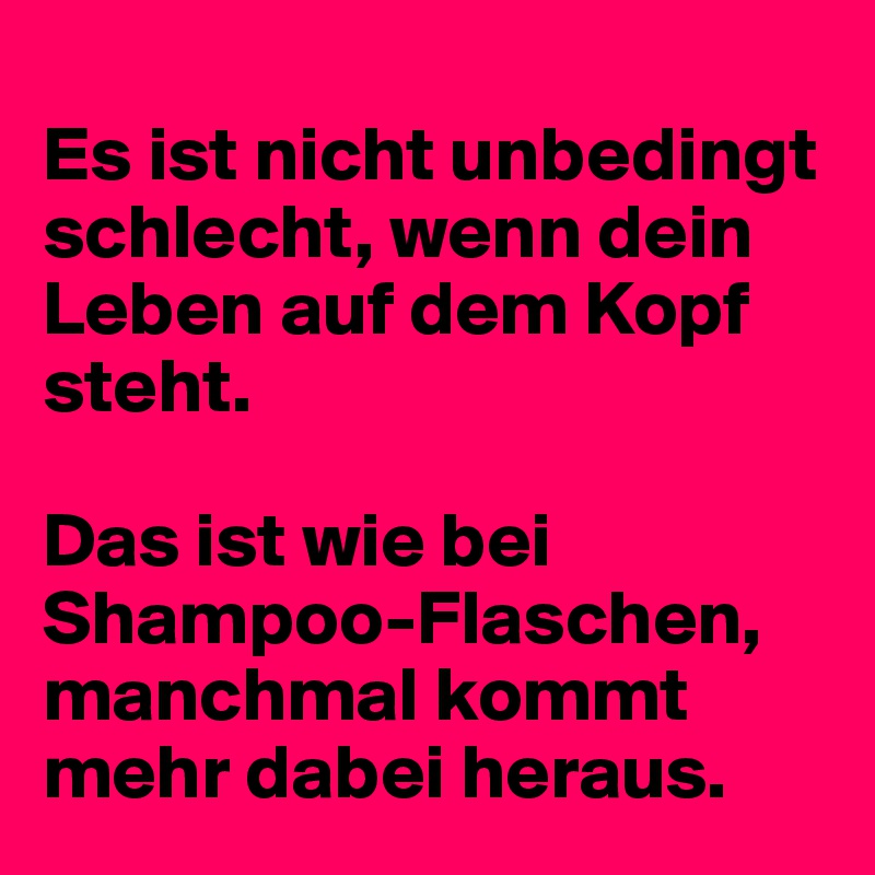 
Es ist nicht unbedingt schlecht, wenn dein Leben auf dem Kopf steht. 

Das ist wie bei Shampoo-Flaschen, manchmal kommt mehr dabei heraus. 