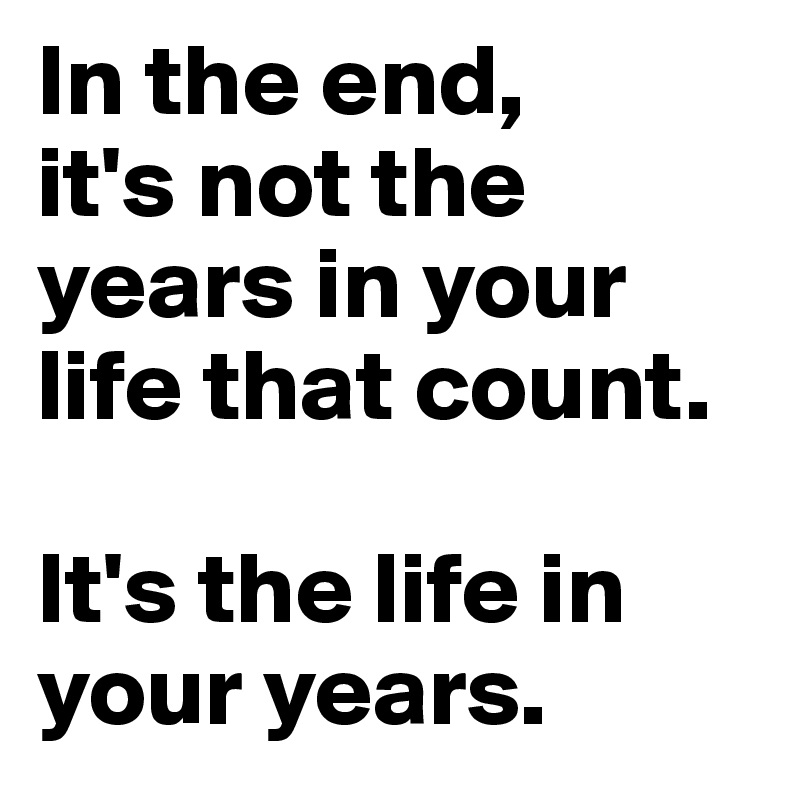 In the end, 
it's not the years in your life that count. 

It's the life in your years.