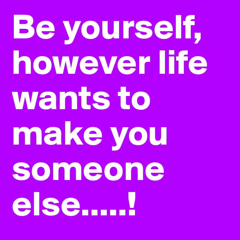 Be yourself, however life wants to make you someone else.....!